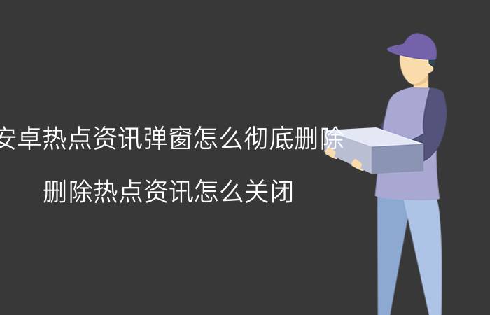 安卓热点资讯弹窗怎么彻底删除 删除热点资讯怎么关闭？